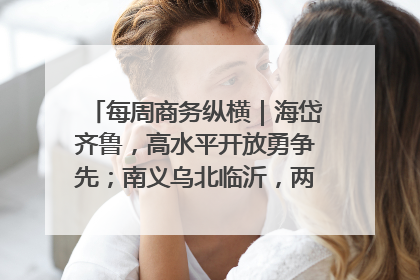 每周商务纵横|海岱齐鲁,高水平开放勇争先;南义乌北临沂,两扇窗里观外贸